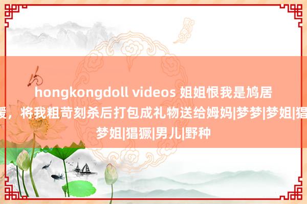 hongkongdoll videos 姐姐恨我是鸠居鹊巢的假令嫒，将我粗苛刻杀后打包成礼物送给姆妈|梦梦|梦姐|猖獗|男儿|野种