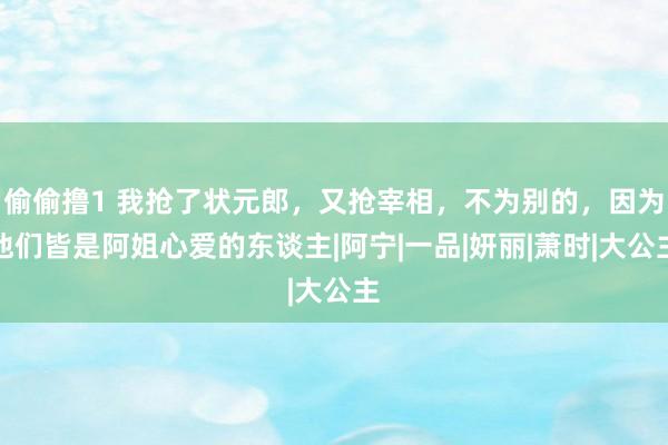 偷偷撸1 我抢了状元郎，又抢宰相，不为别的，因为他们皆是阿姐心爱的东谈主|阿宁|一品|妍丽|萧时|大公主