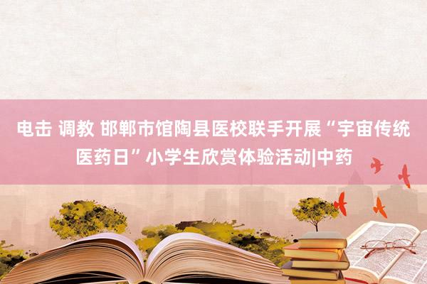 电击 调教 邯郸市馆陶县医校联手开展“宇宙传统医药日”小学生欣赏体验活动|中药