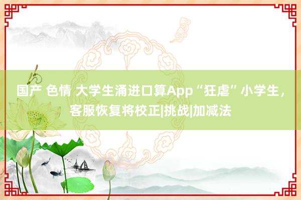 国产 色情 大学生涌进口算App“狂虐”小学生，客服恢复将校正|挑战|加减法