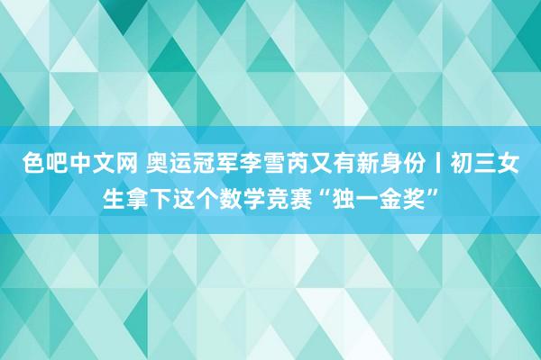 色吧中文网 奥运冠军李雪芮又有新身份丨初三女生拿下这个数学竞赛“独一金奖”