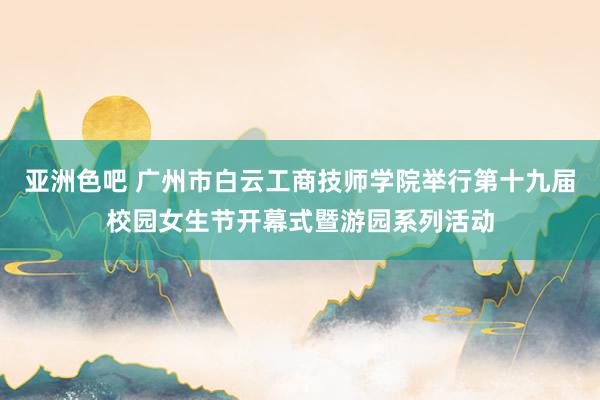 亚洲色吧 广州市白云工商技师学院举行第十九届校园女生节开幕式暨游园系列活动