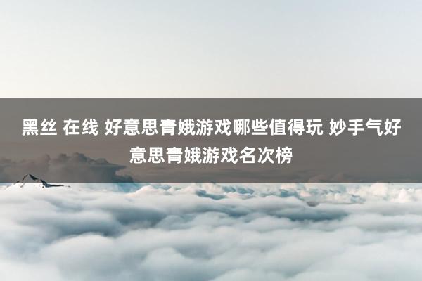 黑丝 在线 好意思青娥游戏哪些值得玩 妙手气好意思青娥游戏名次榜