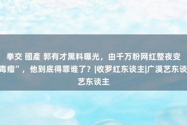 拳交 國產 郭有才黑料曝光，由千万粉网红整夜变“毒瘤”，他到底得罪谁了？|收罗红东谈主|广漠艺东谈主