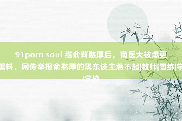 91porn soul 继俞莉憨厚后，南医大被爆更多黑料，网传举报俞憨厚的黑东谈主惹不起|教师|闇练|学校