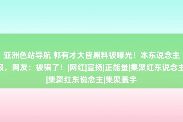 亚洲色站导航 郭有才大皆黑料被曝光！本东说念主遭实名举报，网友：被骗了！|网红|宣扬|正能量|集聚红东说念主|集聚寰宇