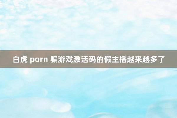 白虎 porn 骗游戏激活码的假主播越来越多了