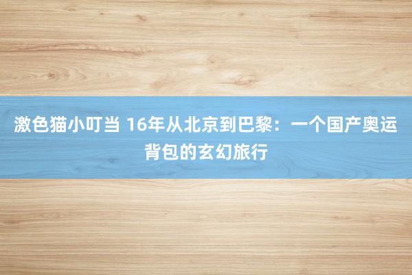 激色猫小叮当 16年从北京到巴黎：一个国产奥运背包的玄幻旅行