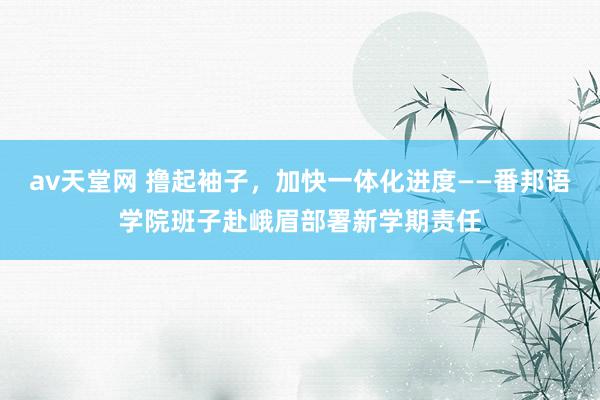 av天堂网 撸起袖子，加快一体化进度——番邦语学院班子赴峨眉部署新学期责任