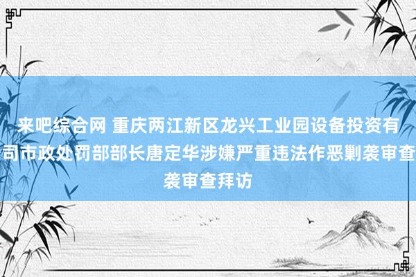 来吧综合网 重庆两江新区龙兴工业园设备投资有限公司市政处罚部部长唐定华涉嫌严重违法作恶剿袭审查拜访