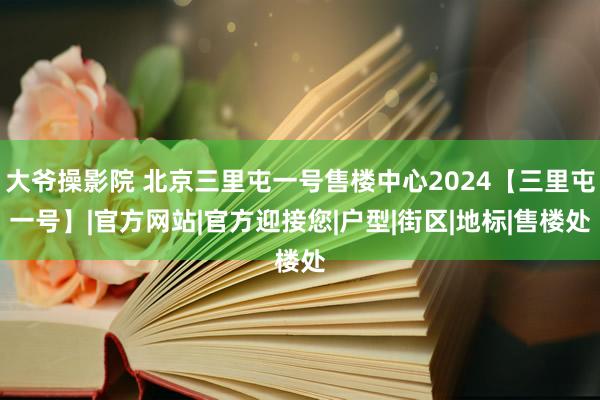 大爷操影院 北京三里屯一号售楼中心2024【三里屯一号】|官方网站|官方迎接您|户型|街区|地标|售楼处