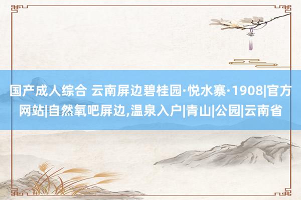 国产成人综合 云南屏边碧桂园·悦水寨·1908|官方网站|自然氧吧屏边，温泉入户|青山|公园|云南省