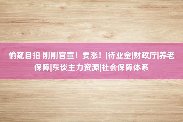 偷窥自拍 刚刚官宣！要涨！|待业金|财政厅|养老保障|东谈主力资源|社会保障体系