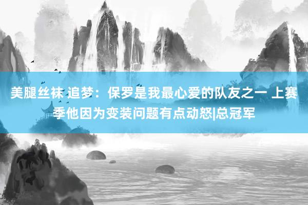 美腿丝袜 追梦：保罗是我最心爱的队友之一 上赛季他因为变装问题有点动怒|总冠军