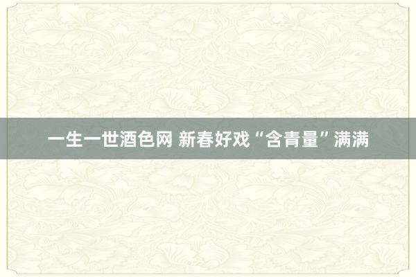 一生一世酒色网 新春好戏“含青量”满满