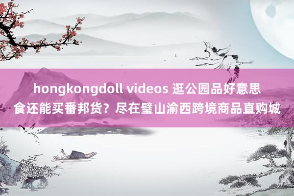 hongkongdoll videos 逛公园品好意思食还能买番邦货？尽在璧山渝西跨境商品直购城