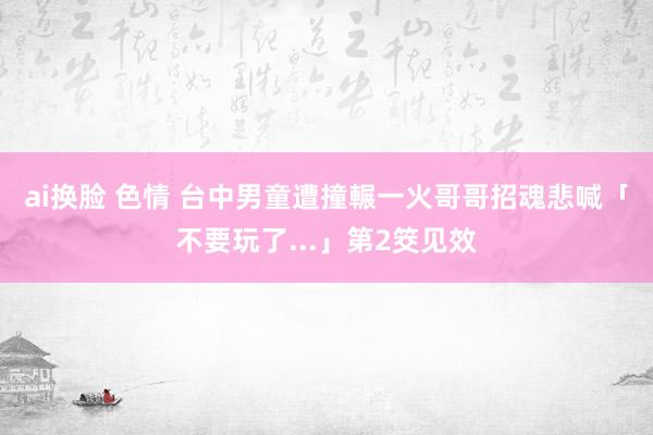 ai换脸 色情 台中男童遭撞輾一火　哥哥招魂悲喊「不要玩了...」第2筊见效