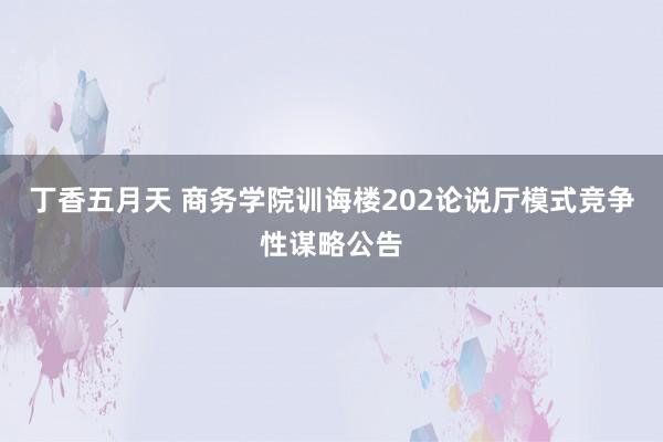 丁香五月天 商务学院训诲楼202论说厅模式竞争性谋略公告