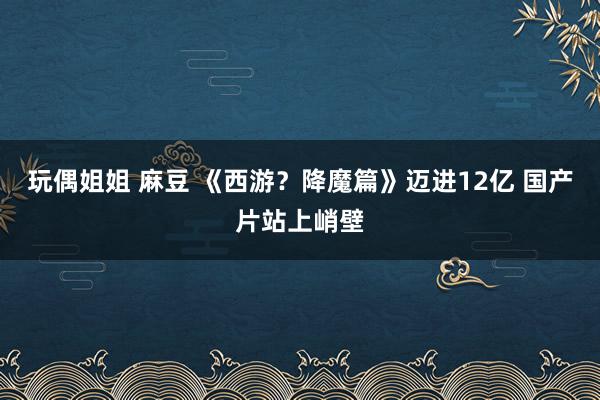 玩偶姐姐 麻豆 《西游？降魔篇》迈进12亿 国产片站上峭壁