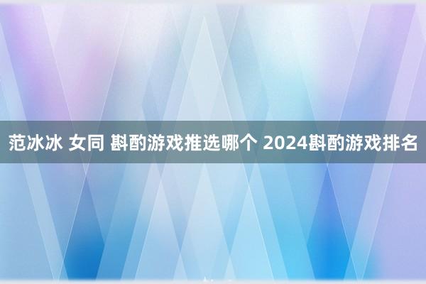 范冰冰 女同 斟酌游戏推选哪个 2024斟酌游戏排名