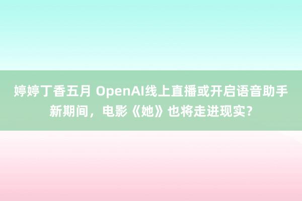 婷婷丁香五月 OpenAI线上直播或开启语音助手新期间，电影《她》也将走进现实？