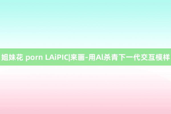 姐妹花 porn LAiPIC|来画-用Al杀青下一代交互模样