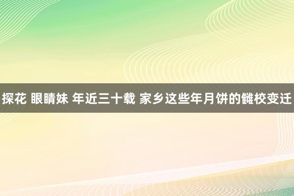 探花 眼睛妹 年近三十载 家乡这些年月饼的雠校变迁