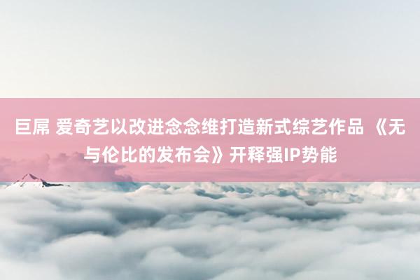 巨屌 爱奇艺以改进念念维打造新式综艺作品 《无与伦比的发布会》开释强IP势能