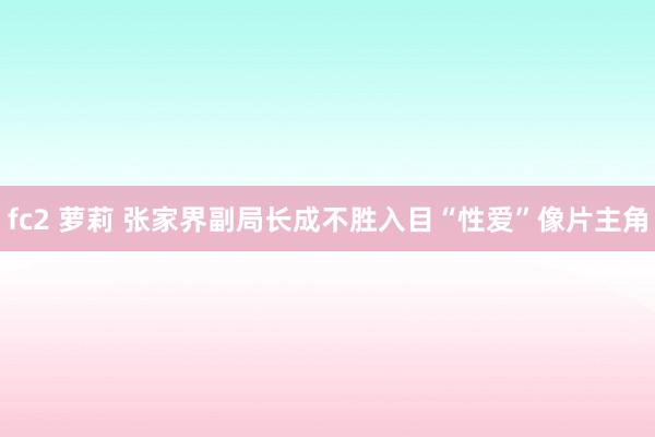 fc2 萝莉 张家界副局长成不胜入目“性爱”像片主角