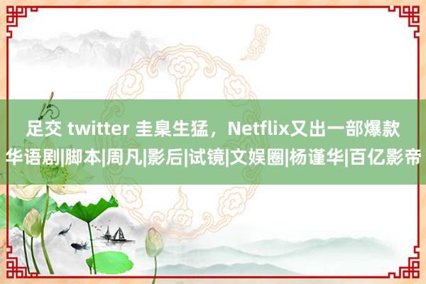 足交 twitter 圭臬生猛，Netflix又出一部爆款华语剧|脚本|周凡|影后|试镜|文娱圈|杨谨华|百亿影帝