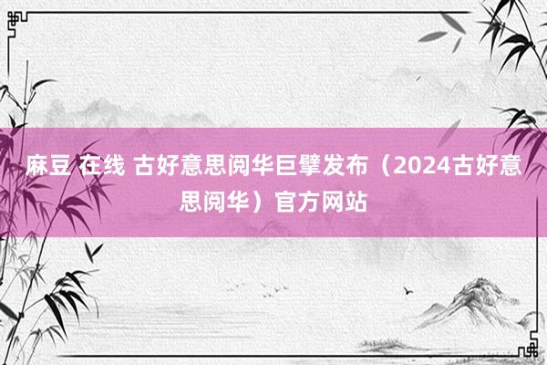 麻豆 在线 古好意思阅华巨擘发布（2024古好意思阅华）官方网站