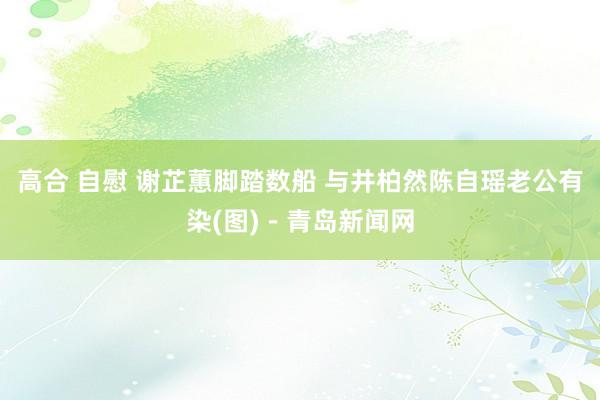 高合 自慰 谢芷蕙脚踏数船 与井柏然陈自瑶老公有染(图)－青岛新闻网