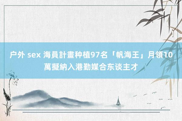 户外 sex 海員計畫种植97名「帆海王」月領10萬　擬納入港勤媒合东谈主才