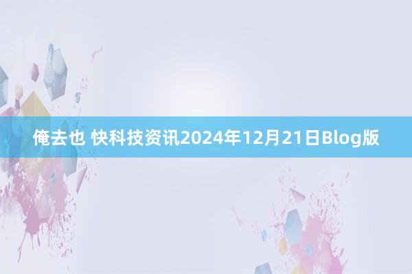 俺去也 快科技资讯2024年12月21日Blog版