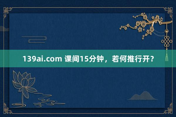 139ai.com 课间15分钟，若何推行开？