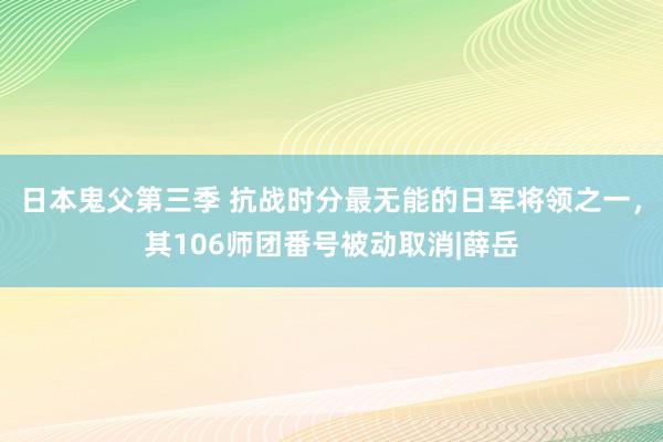 日本鬼父第三季 抗战时分最无能的日军将领之一，其106师团番号被动取消|薛岳