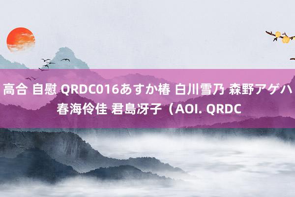 高合 自慰 QRDC016あすか椿 白川雪乃 森野アゲハ 春海伶佳 君島冴子（AOI. QRDC